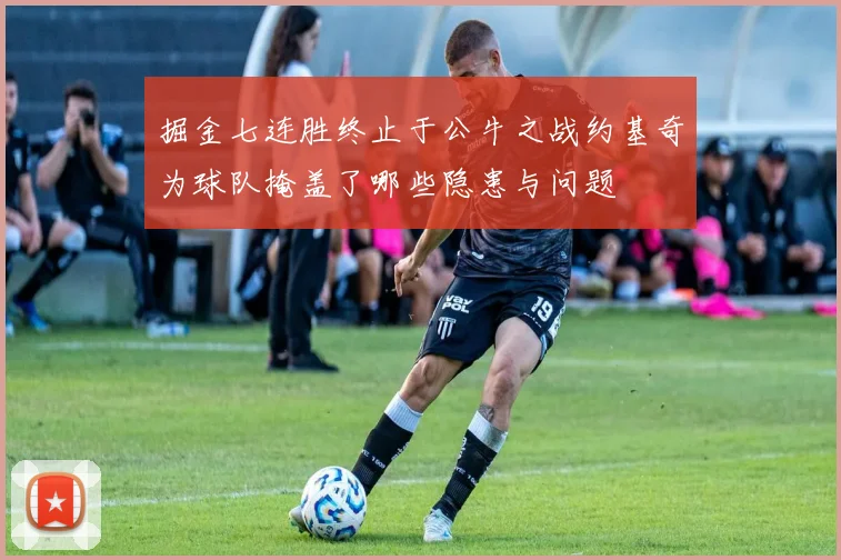 掘金七连胜终止于公牛之战约基奇为球队掩盖了哪些隐患与问题