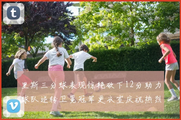 里斯三分球表现惊艳砍下12分助力球队逆转卫冕冠军更衣室庆祝热烈