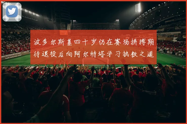 波多尔斯基四十岁仍在赛场拼搏期待退役后向阿尔特塔学习执教之道