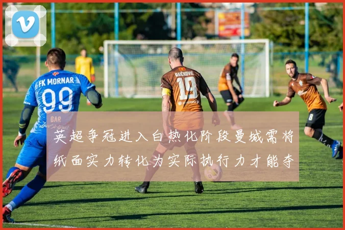 英超争冠进入白热化阶段曼城需将纸面实力转化为实际执行力才能夺冠
