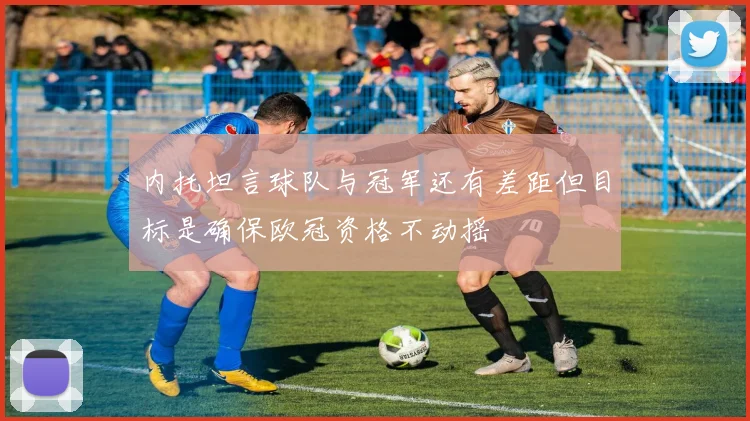 内托坦言球队与冠军还有差距但目标是确保欧冠资格不动摇