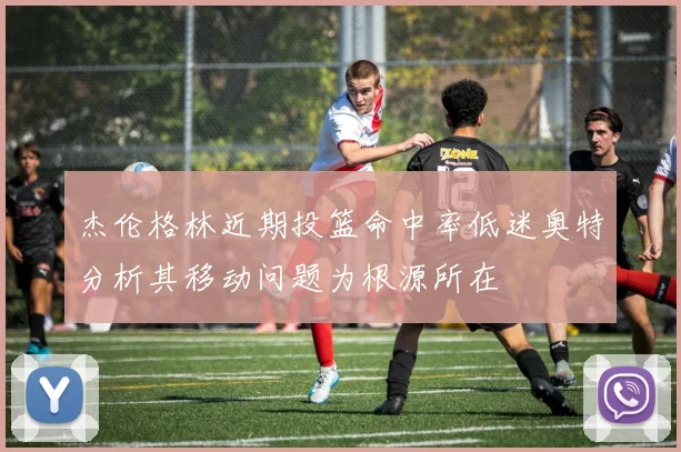 杰伦格林近期投篮命中率低迷奥特分析其移动问题为根源所在