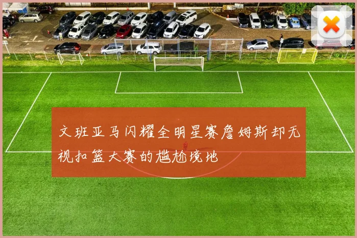 文班亚马闪耀全明星赛詹姆斯却无视扣篮大赛的尴尬境地