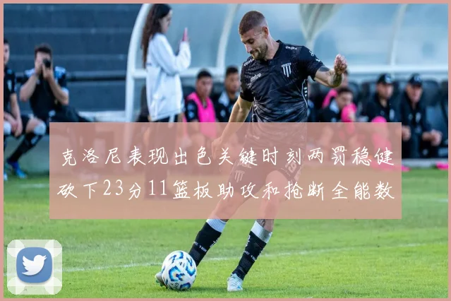克洛尼表现出色关键时刻两罚稳健砍下23分11篮板助攻和抢断全能数据