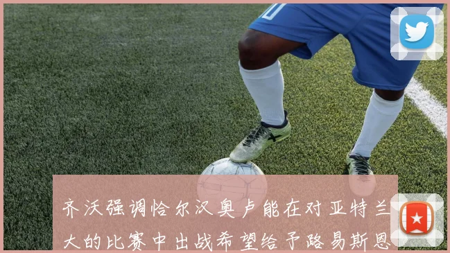 齐沃强调恰尔汉奥卢能在对亚特兰大的比赛中出战希望给予路易斯恩里克更多时间和信任