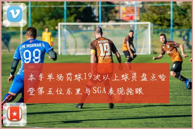 本季单场罚球19次以上球员盘点哈登第五位东里与SGA表现抢眼