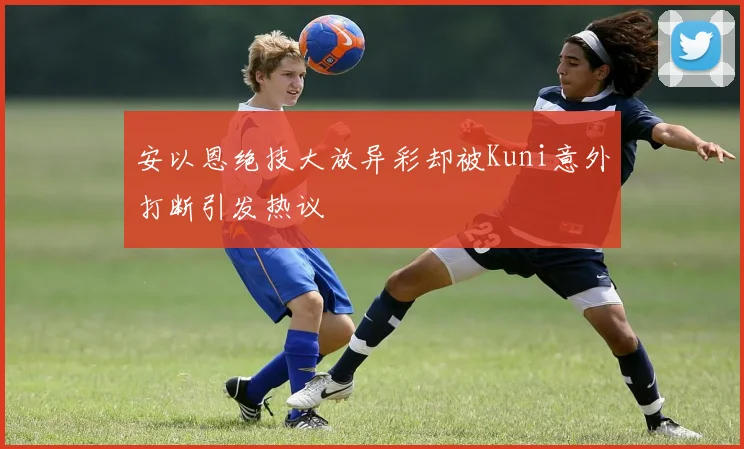 安以恩绝技大放异彩却被Kuni意外打断引发热议