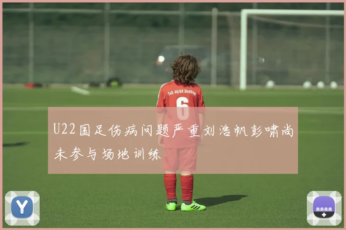 U22国足伤病问题严重刘浩帆彭啸尚未参与场地训练