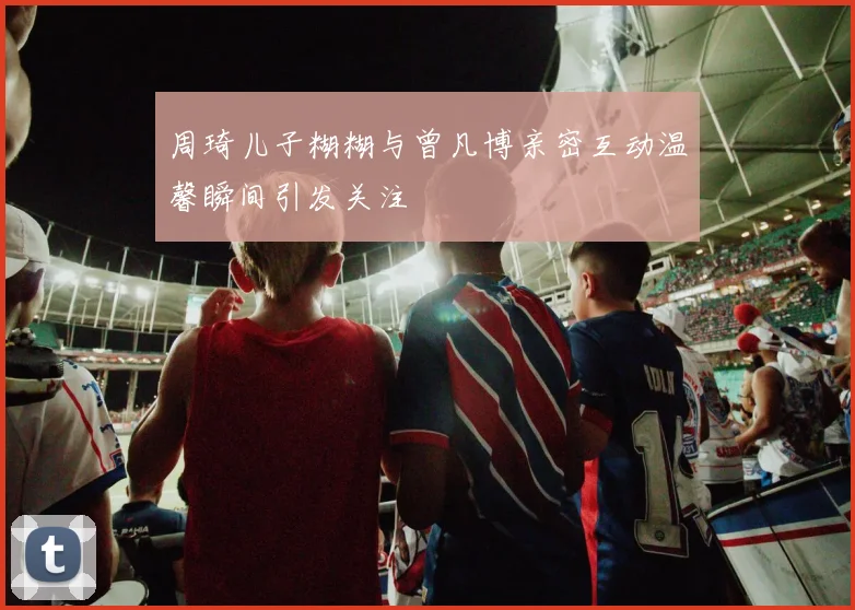 周琦儿子糊糊与曾凡博亲密互动温馨瞬间引发关注
