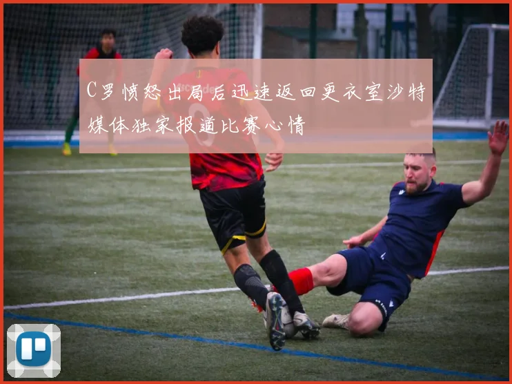 C罗愤怒出局后迅速返回更衣室沙特媒体独家报道比赛心情