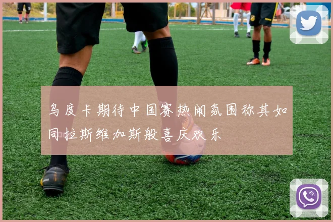 乌度卡期待中国赛热闹氛围称其如同拉斯维加斯般喜庆欢乐