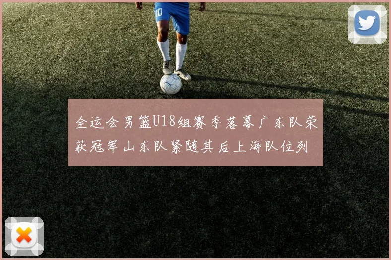 全运会男篮U18组赛季落幕广东队荣获冠军山东队紧随其后上海队位列第三