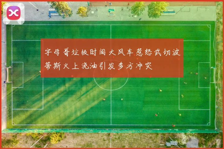 字母哥垃圾时间大风车惹怒武切波蒂斯火上浇油引发多方冲突