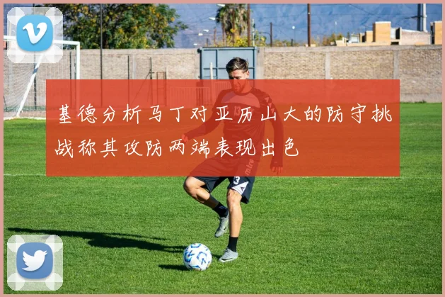 基德分析马丁对亚历山大的防守挑战称其攻防两端表现出色
