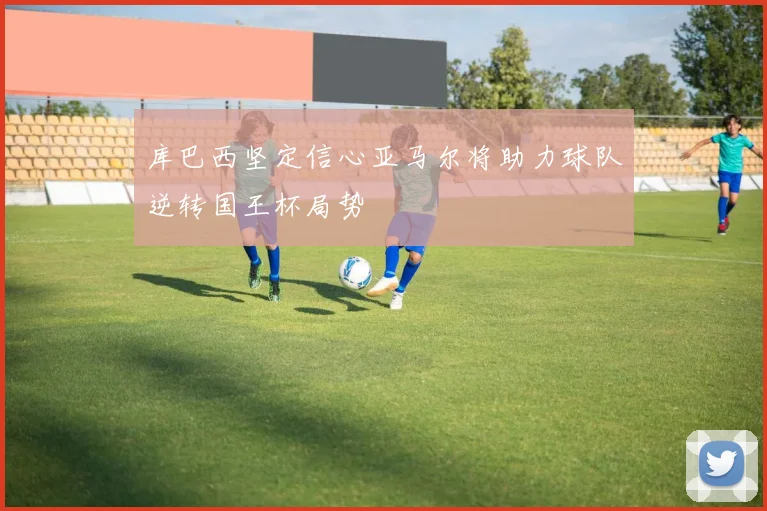 库巴西坚定信心亚马尔将助力球队逆转国王杯局势