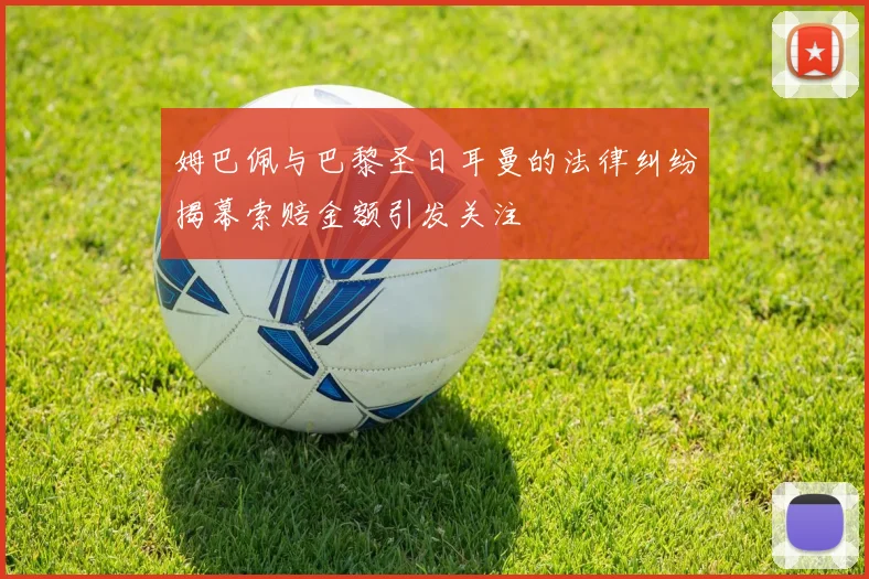 姆巴佩与巴黎圣日耳曼的法律纠纷揭幕索赔金额引发关注