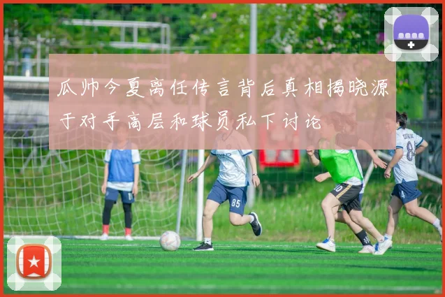 瓜帅今夏离任传言背后真相揭晓源于对手高层和球员私下讨论