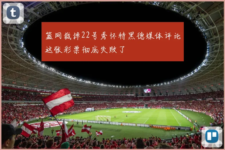 篮网裁掉22号秀怀特黑德媒体评论这张彩票彻底失败了