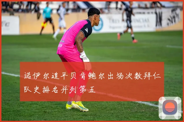 诺伊尔追平贝肯鲍尔出场次数拜仁队史排名并列第五