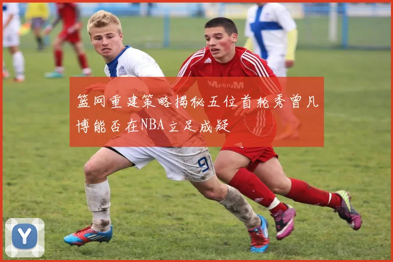 篮网重建策略揭秘五位首轮秀曾凡博能否在NBA立足成疑