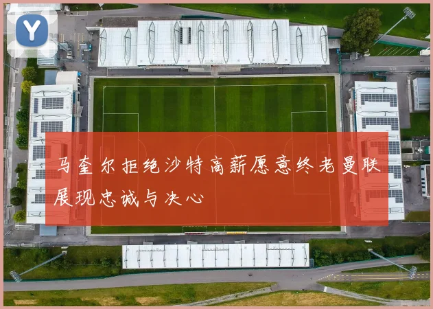 马奎尔拒绝沙特高薪愿意终老曼联展现忠诚与决心