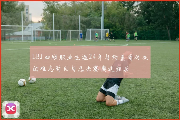 LBJ回顾职业生涯24年与约基奇对决的难忘时刻与总决赛奥运经历