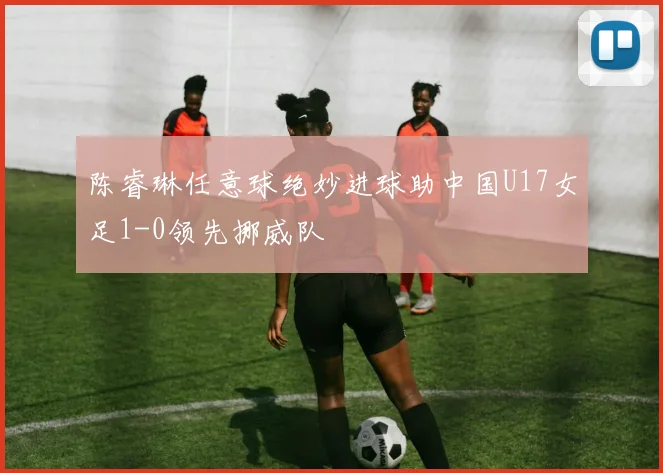 陈睿琳任意球绝妙进球助中国U17女足1-0领先挪威队