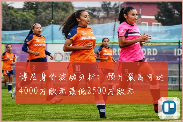 博尼身价波动分析：预计最高可达4000万欧元最低2500万欧元