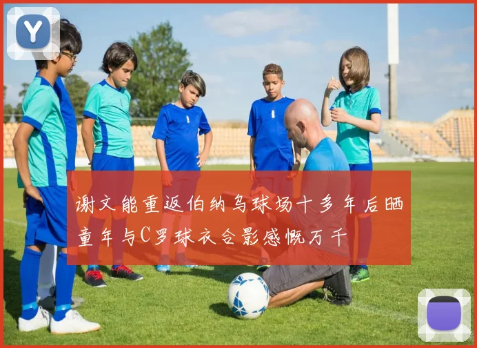 谢文能重返伯纳乌球场十多年后晒童年与C罗球衣合影感慨万千