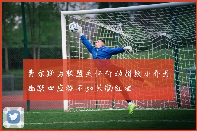 费尔斯为联盟关怀行动捐款小乔丹幽默回应称不如买瓶红酒
