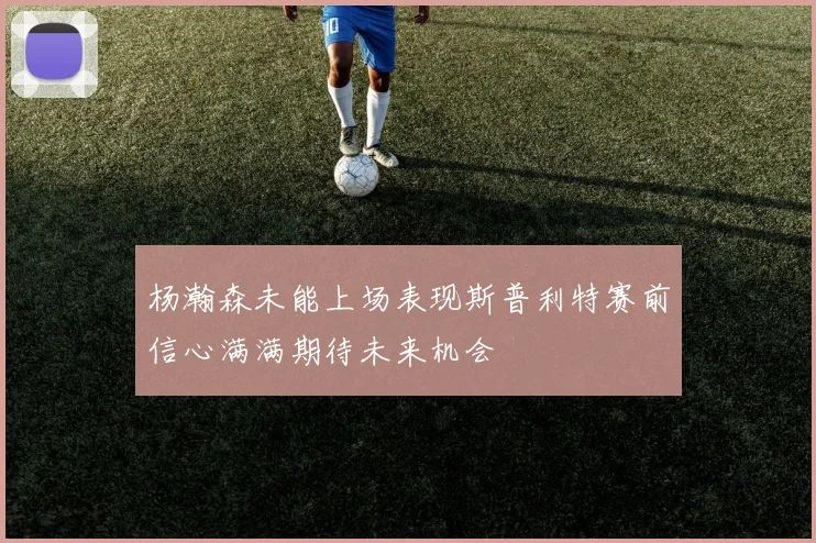 杨瀚森未能上场表现斯普利特赛前信心满满期待未来机会