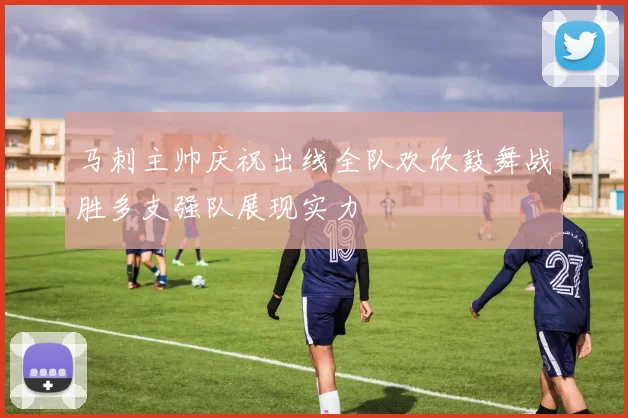 马刺主帅庆祝出线全队欢欣鼓舞战胜多支强队展现实力