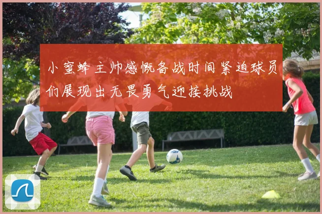 小蜜蜂主帅感慨备战时间紧迫球员们展现出无畏勇气迎接挑战