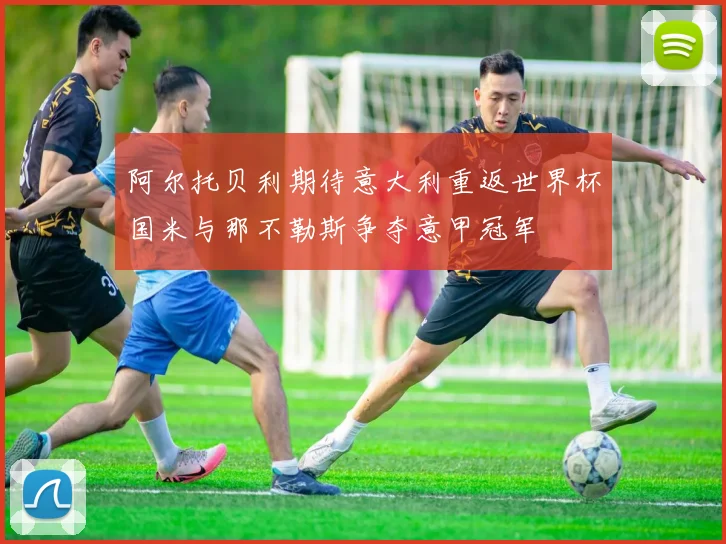阿尔托贝利期待意大利重返世界杯国米与那不勒斯争夺意甲冠军