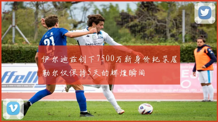 伊尔迪兹创下7500万新身价纪录居勒尔仅保持5天的辉煌瞬间