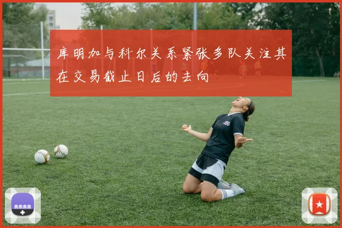库明加与科尔关系紧张多队关注其在交易截止日后的去向