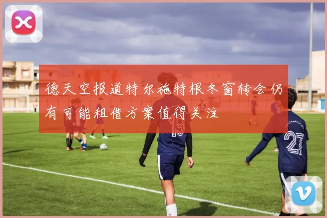 德天空报道特尔施特根冬窗转会仍有可能租借方案值得关注