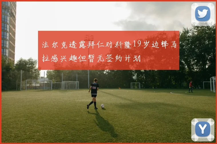 法尔克透露拜仁对科隆19岁边锋马拉感兴趣但暂无签约计划