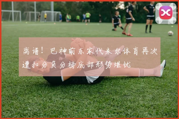 离谱！巴神前东家代米尔体育再次遭扣分负分榜底部形势堪忧