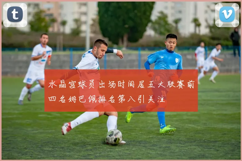 水晶宫球员出场时间居五大联赛前四名姆巴佩排名第八引关注