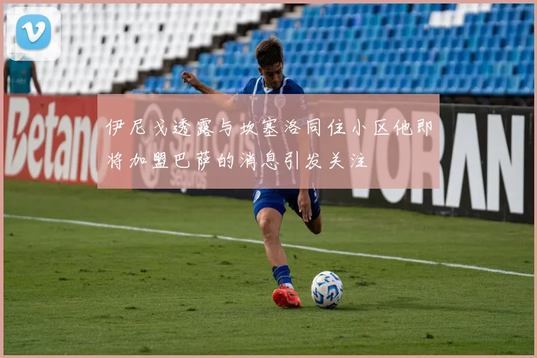 伊尼戈透露与坎塞洛同住小区他即将加盟巴萨的消息引发关注