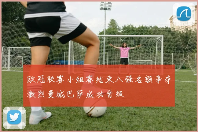 欧冠联赛小组赛结束八强名额争夺激烈曼城巴萨成功晋级