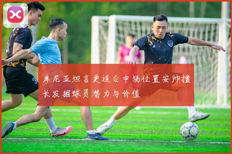 库尼亚坦言更适合中场位置安帅擅长发掘球员潜力与价值