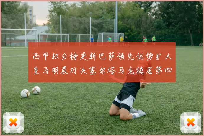 西甲积分榜更新巴萨领先优势扩大皇马明晨对决塞尔塔马竞稳居第四